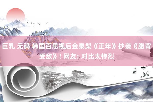 巨乳 无码 韩国百思视后金泰梨《正年》抄袭《腹背受敌》! 网友: 对比太惨烈