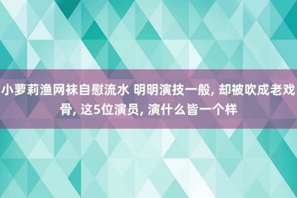 小萝莉渔网袜自慰流水 明明演技一般， 却被吹成老戏骨， 这5位演员， 演什么皆一个样