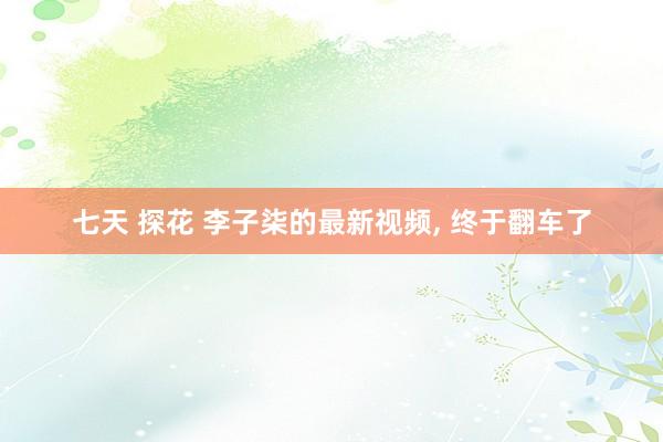 七天 探花 李子柒的最新视频， 终于翻车了