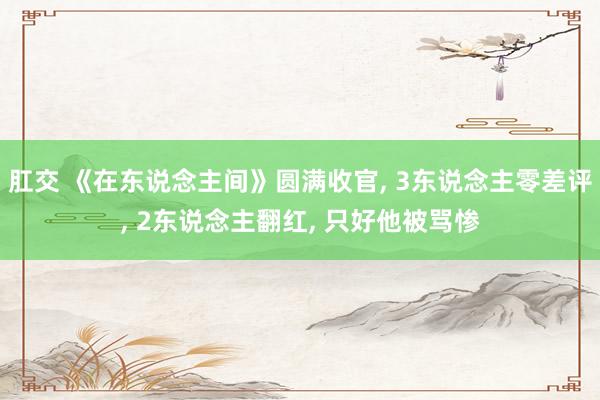 肛交 《在东说念主间》圆满收官， 3东说念主零差评， 2东说念主翻红， 只好他被骂惨