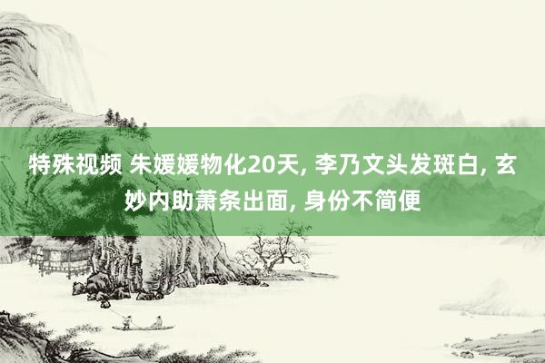 特殊视频 朱媛媛物化20天， 李乃文头发斑白， 玄妙内助萧条出面， 身份不简便