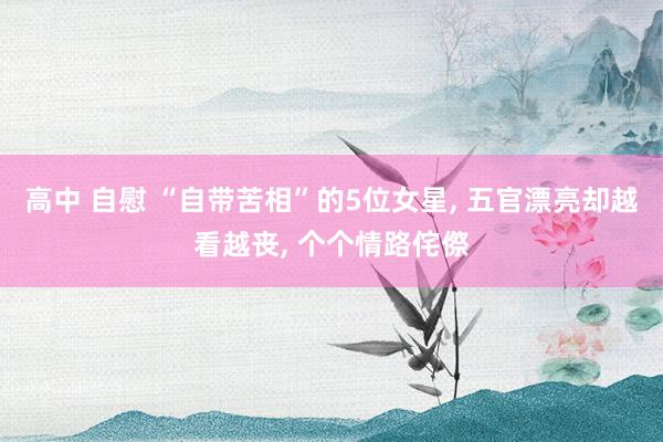 高中 自慰 “自带苦相”的5位女星， 五官漂亮却越看越丧， 个个情路侘傺